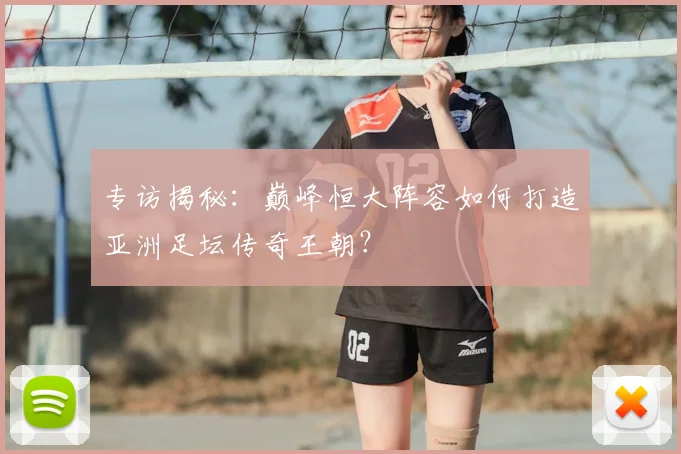 专访揭秘:巅峰恒大阵容如何打造亚洲足坛传奇王朝?